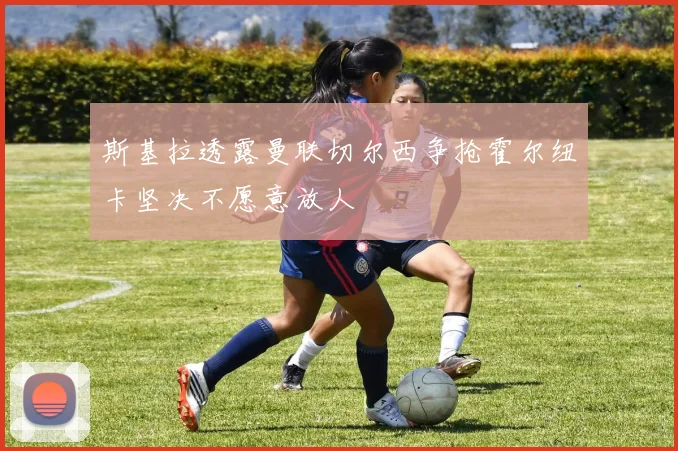 斯基拉透露曼联切尔西争抢霍尔纽卡坚决不愿意放人