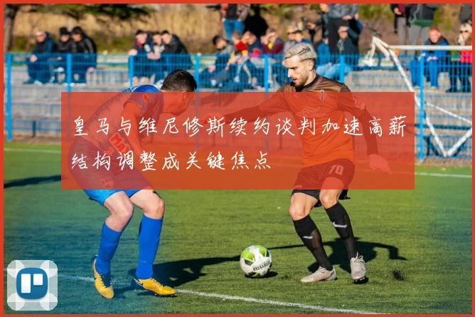 皇马与维尼修斯续约谈判加速高薪结构调整成关键焦点