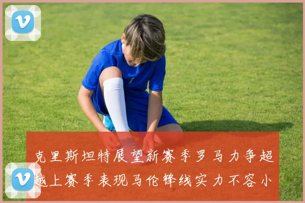 克里斯坦特展望新赛季罗马力争超越上赛季表现马伦锋线实力不容小觑