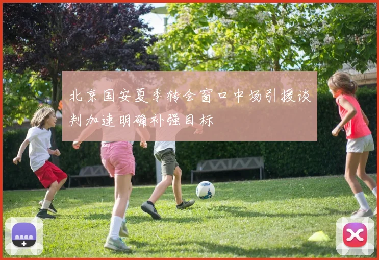 北京国安夏季转会窗口中场引援谈判加速明确补强目标