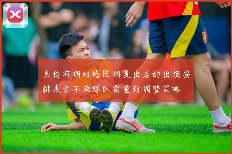 杰伦布朗对塔图姆复出后的出场安排表示不满球队需重新调整策略