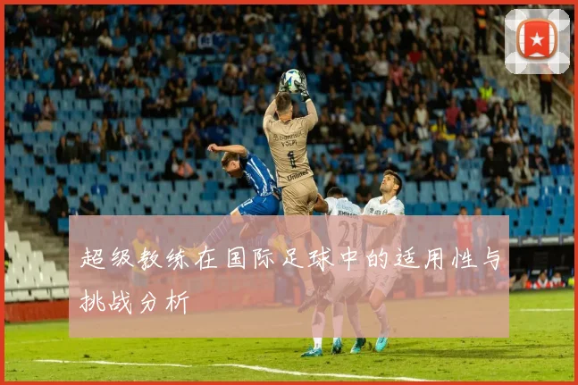 超级教练在国际足球中的适用性与挑战分析