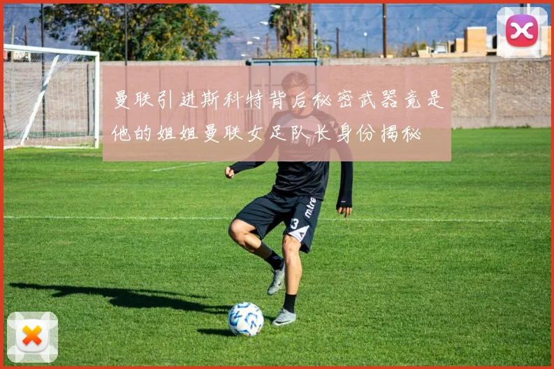 曼联引进斯科特背后秘密武器竟是他的姐姐曼联女足队长身份揭秘