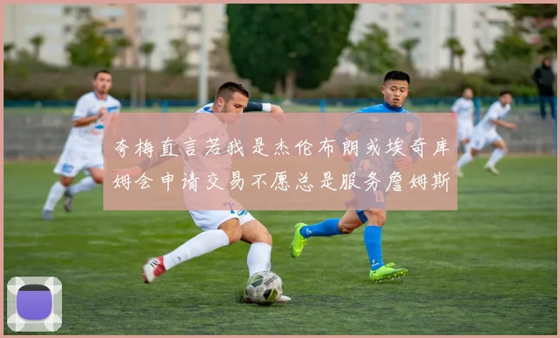 夸梅直言若我是杰伦布朗或埃奇库姆会申请交易不愿总是服务詹姆斯