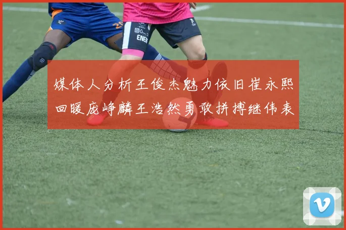 媒体人分析王俊杰魅力依旧崔永熙回暖庞峥麟王浩然勇敢拼搏继伟表现稳定