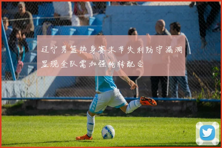 辽宁男篮热身赛末节失利防守漏洞显现全队需加强轮转配合